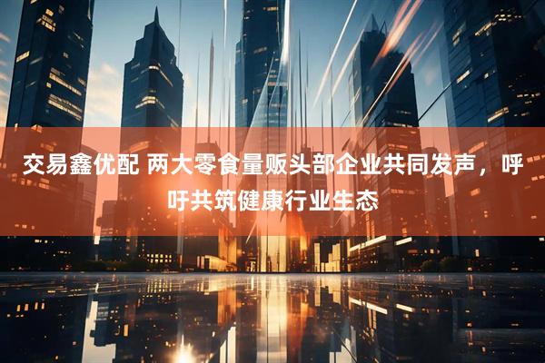 交易鑫优配 两大零食量贩头部企业共同发声，呼吁共筑健康行业生态